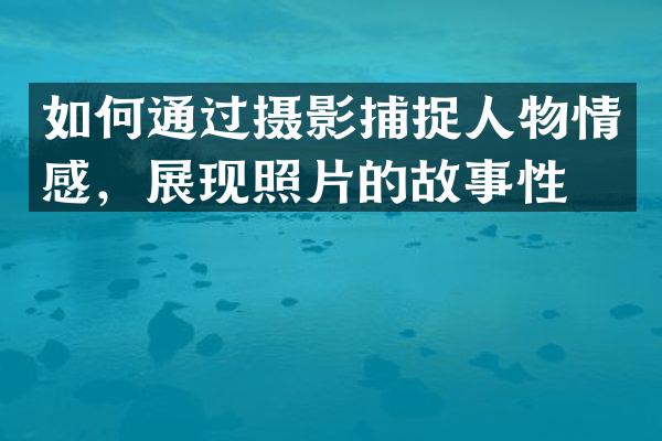如何通过摄影捕捉人物情感，展现照片的故事性？