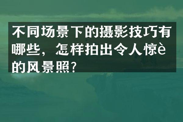 不同场景下的摄影技巧有哪些，怎样拍出令人惊艳的风景照？