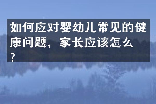 如何应对婴幼儿常见的健康问题，家长应该怎么做？