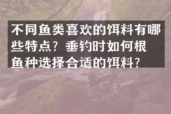 不同鱼类喜欢的饵料有哪些特点？垂钓时如何根据鱼种选择合适的饵料？