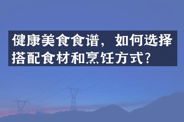 健康美食食谱，如何选择搭配食材和烹饪方式？
