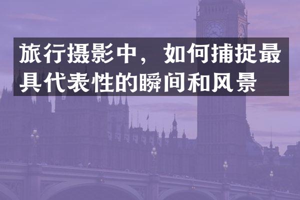 旅行摄影中，如何捕捉最具代表性的瞬间和风景？
