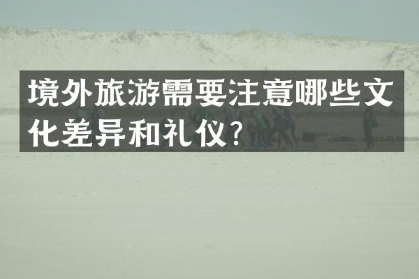 境外旅游需要注意哪些文化差异和礼仪？