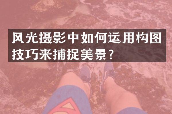 风光摄影中如何运用构图技巧来捕捉美景？