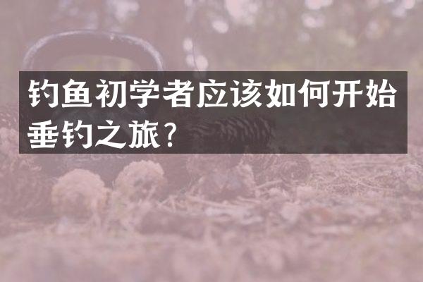 钓鱼初学者应该如何开始垂钓之旅？