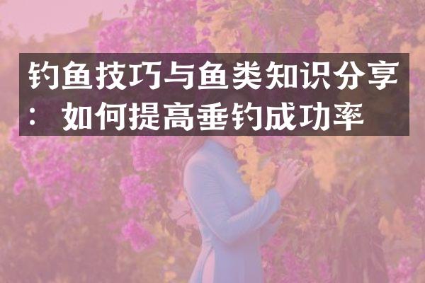 钓鱼技巧与鱼类知识分享：如何提高垂钓成功率？