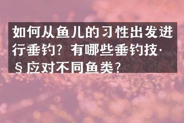 如何从鱼儿的习性出发进行垂钓？有哪些垂钓技巧应对不同鱼类？