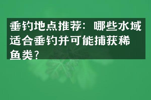 垂钓地点推荐：哪些水域适合垂钓并可能捕获稀有鱼类？