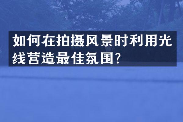如何在拍摄风景时利用光线营造最佳氛围？