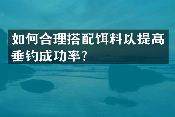 如何合理搭配饵料以提高垂钓成功率？