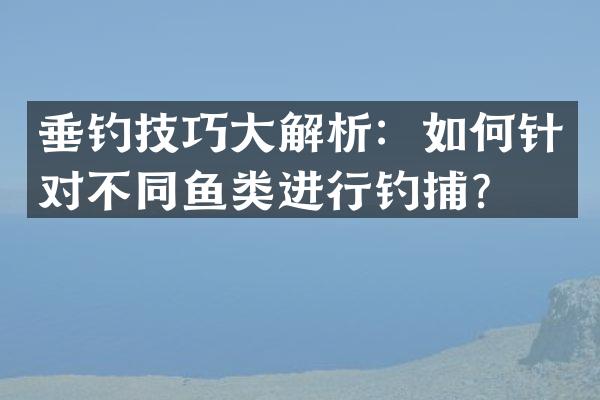 垂钓技巧大解析：如何针对不同鱼类进行钓捕？