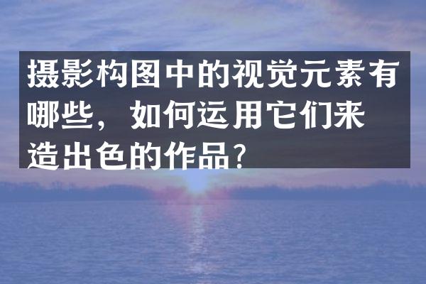 摄影构图中的视觉元素有哪些，如何运用它们来创造出色的作品？