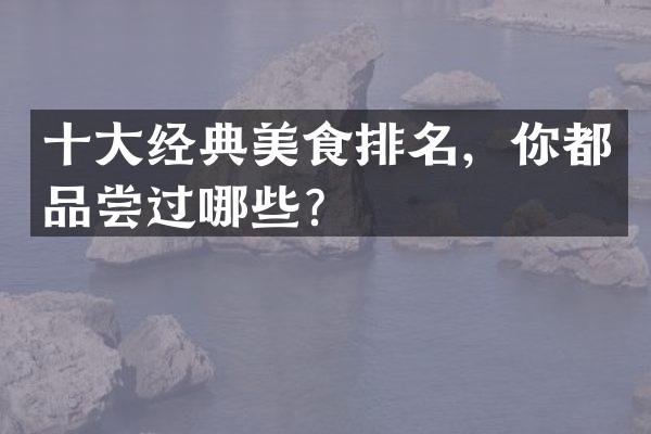 十大经典美食排名，你都品尝过哪些？