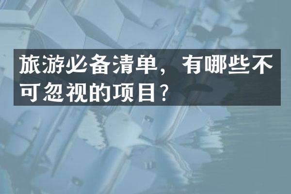 旅游必备清单，有哪些不可忽视的项目？