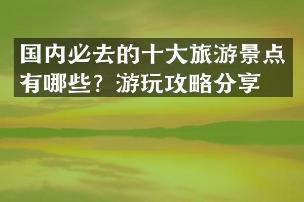 国内必去的十大旅游景点有哪些？游玩攻略分享。