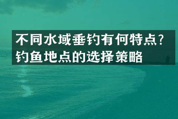 不同水域垂钓有何特点？钓鱼地点的选择策略