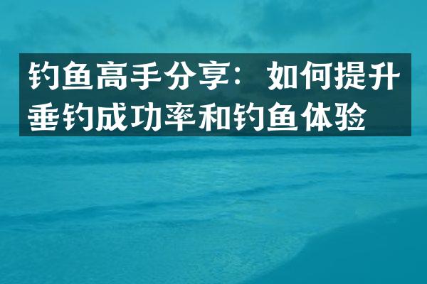 钓鱼高手分享：如何提升垂钓成功率和钓鱼体验？