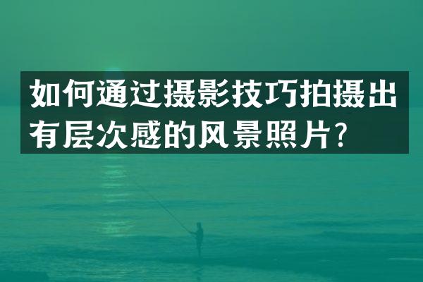 如何通过摄影技巧拍摄出有层次感的风景照片？