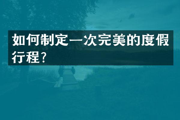 如何制定一次完美的度假行程？