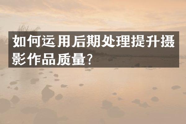 如何运用后期处理提升摄影作品质量？