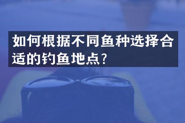 如何根据不同鱼种选择合适的钓鱼地点？