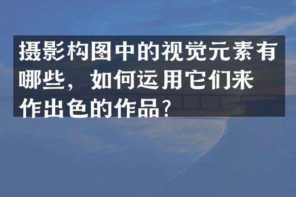 摄影构图中的视觉元素有哪些，如何运用它们来创作出色的作品？