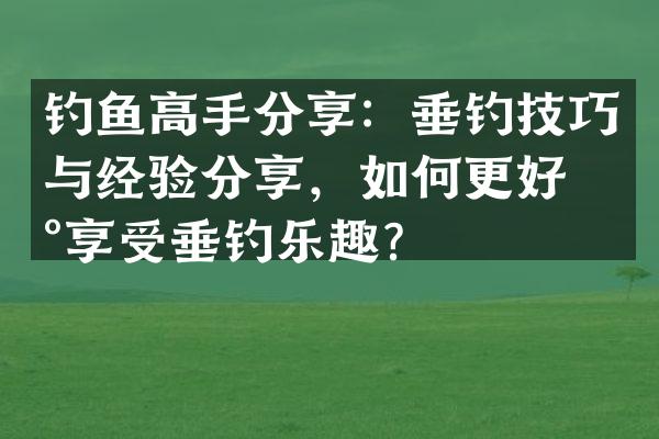 钓鱼高手分享：垂钓技巧与经验分享，如何更好地享受垂钓乐趣？