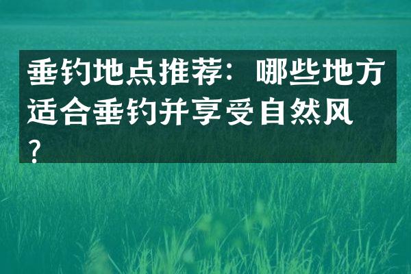 垂钓地点推荐：哪些地方适合垂钓并享受自然风光？