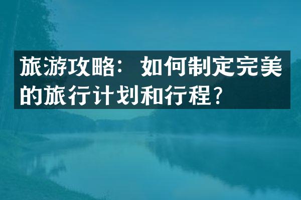 旅游攻略：如何制定完美的旅行计划和行程？