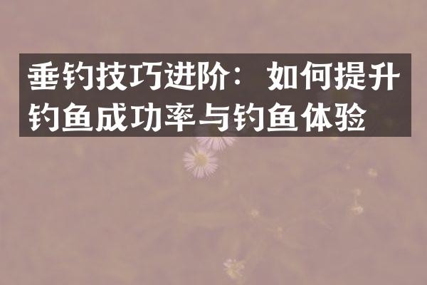 垂钓技巧进阶：如何提升钓鱼成功率与钓鱼体验？