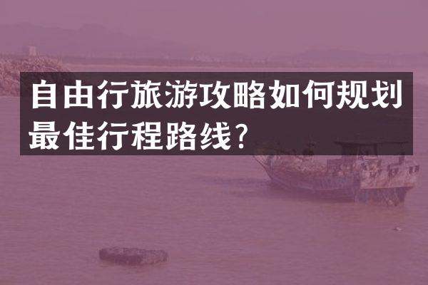 自由行旅游攻略如何规划最佳行程路线？