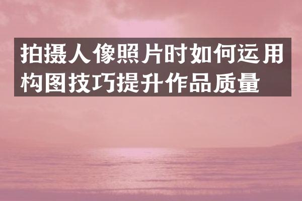 拍摄人像照片时如何运用构图技巧提升作品质量？