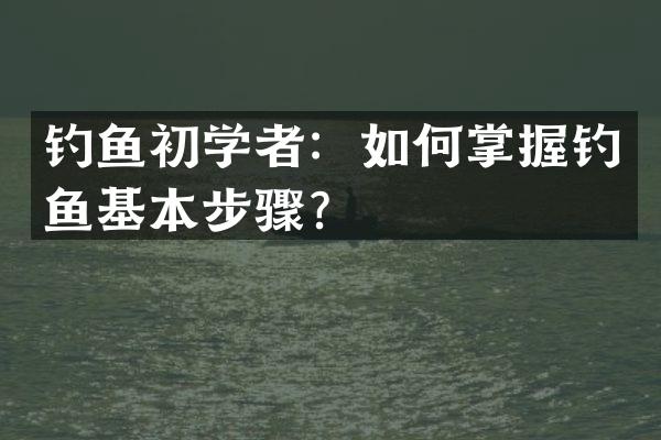 钓鱼初学者：如何掌握钓鱼基本步骤？