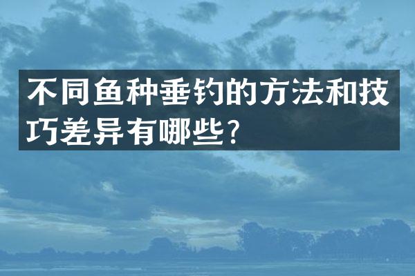 不同鱼种垂钓的方法和技巧差异有哪些？
