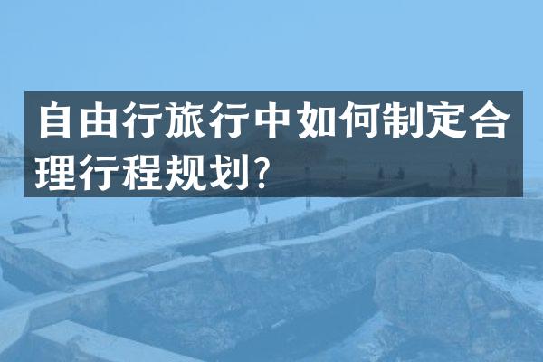 自由行旅行中如何制定合理行程规划？