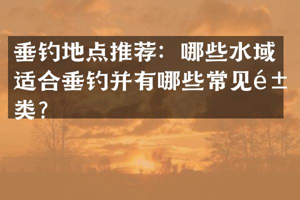 垂钓地点推荐：哪些水域适合垂钓并有哪些常见鱼类？