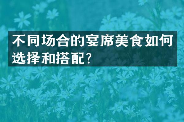 不同场合的宴席美食如何选择和搭配？
