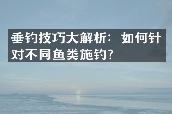 垂钓技巧大解析：如何针对不同鱼类施钓？