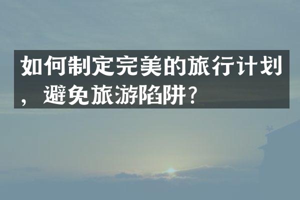 如何制定完美的旅行计划，避免旅游陷阱？