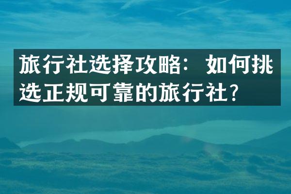 旅行社选择攻略：如何挑选正规可靠的旅行社？