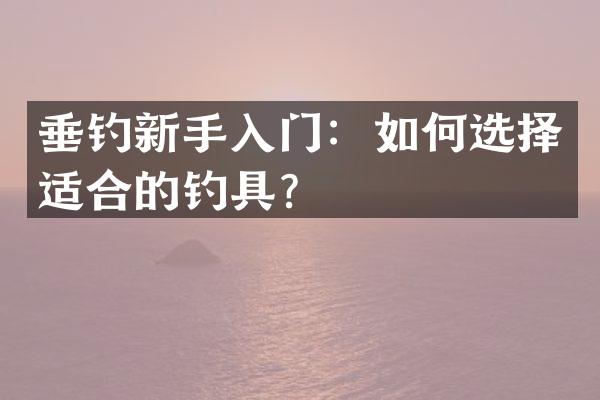 垂钓新手入门：如何选择适合的钓具？