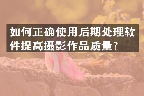 如何正确使用后期处理软件提高摄影作品质量？