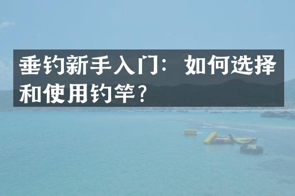 垂钓新手入门：如何选择和使用钓竿？