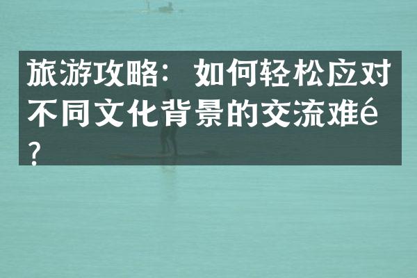 旅游攻略：如何轻松应对不同文化背景的交流难题？