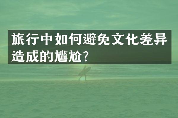 旅行中如何避免文化差异造成的尴尬？