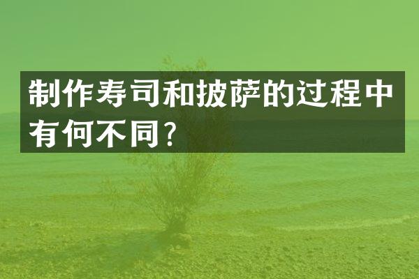 制作寿司和披萨的过程中有何不同？