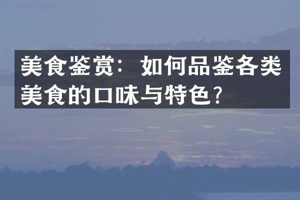 美食鉴赏：如何品鉴各类美食的口味与特色？