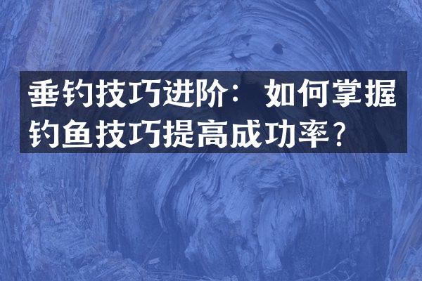 垂钓技巧进阶：如何掌握钓鱼技巧提高成功率？