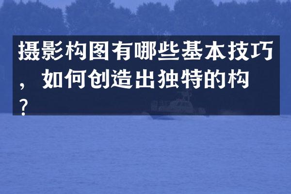 摄影构图有哪些基本技巧，如何创造出独特的构图？