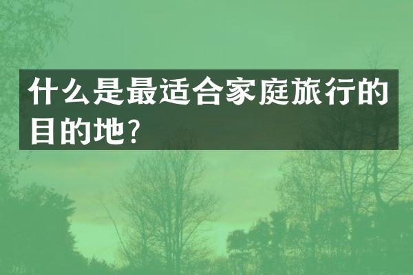 什么是最适合家庭旅行的目的地？